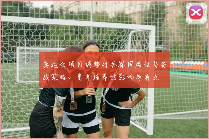 奥运会项目调整对参赛国席位与备战策略、青年培养的影响与看点
