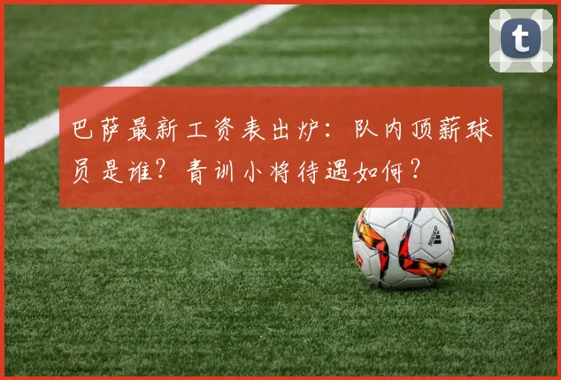 巴萨最新工资表出炉：队内顶薪球员是谁？青训小将待遇如何？