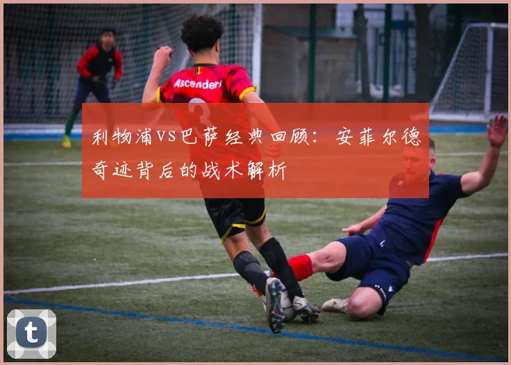 利物浦vs巴萨经典回顾:安菲尔德奇迹背后的战术解析